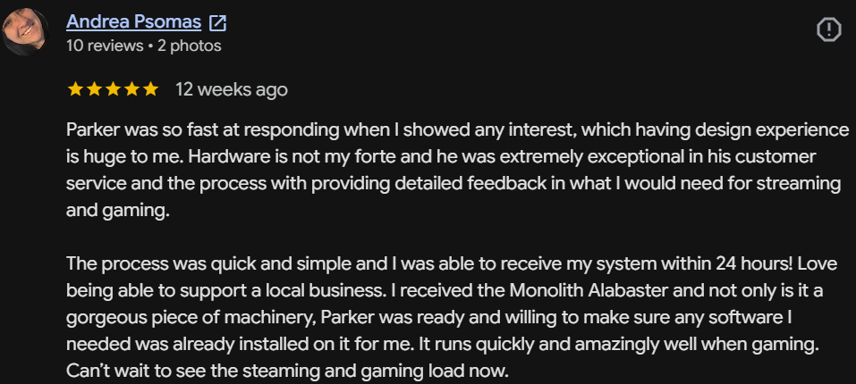 Five-star Google review by Andrea Psomas: Parker was so fast at responding. The process was quick and simple and I received my system within 24 hours! The Monolith Alabaster is a gorgeous piece of machinery, and Parker made sure any software I needed was already installed. It runs quickly and amazingly well when gaming.