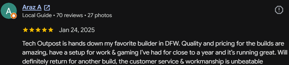Five-star Google review by Araz A, Local Guide: Tech Outpost is hands down my favorite builder in DFW. Quality and pricing are amazing — my work & gaming setup has run great for close to a year. Customer service and workmanship is unbeatable.