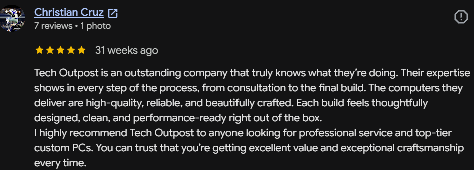 Five-star Google review by Christian Cruz: Tech Outpost is an outstanding company that truly knows what they're doing. The computers they deliver are high-quality, reliable, and beautifully crafted. Excellent value and exceptional craftsmanship every time.
