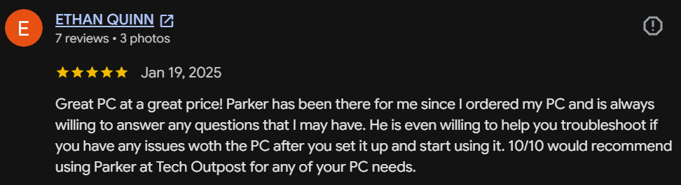 Five-star Google review by Ethan Quinn: Great PC at a great price! Parker has been there for me since I ordered and is always willing to answer questions and help troubleshoot. 10/10 would recommend Tech Outpost for any of your PC needs.