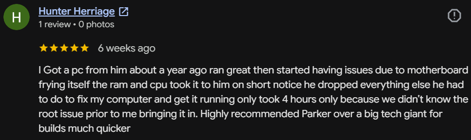 Five-star Google review by Hunter Herriage: When my PC had motherboard issues, he dropped everything to fix my computer and got it running in only 4 hours. Highly recommended Parker over a big tech giant.