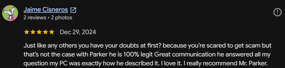 Five-star Google review by Jaime Cisneros: You have your doubts at first because you're scared to get scammed, but Parker is 100% legit. Great communication, and my PC was exactly how he described it. I love it.