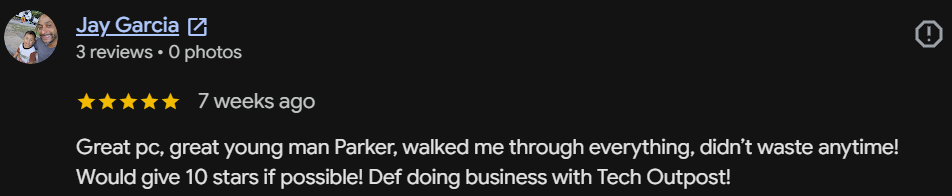 Five-star Google review by Jay Garcia: Great pc, great young man Parker, walked me through everything, didn't waste anytime! Would give 10 stars if possible! Def doing business with Tech Outpost!