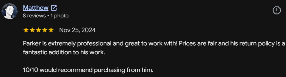 Five-star Google review by Matthew: Parker is extremely professional and great to work with! Prices are fair and his return policy is a fantastic addition. 10/10 would recommend purchasing from him.