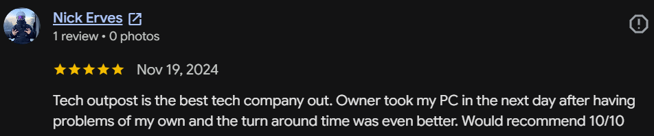 Five-star Google review by Nick Erves: Tech Outpost is the best tech company out. Owner took my PC in the next day and the turnaround time was even better. Would recommend 10/10.