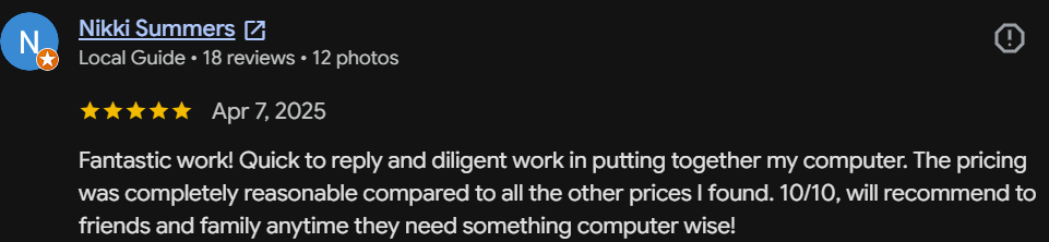 Five-star Google review by Nikki Summers, Local Guide: Fantastic work! Quick to reply and diligent work putting together my computer. Pricing was completely reasonable. 10/10, will recommend to friends and family.