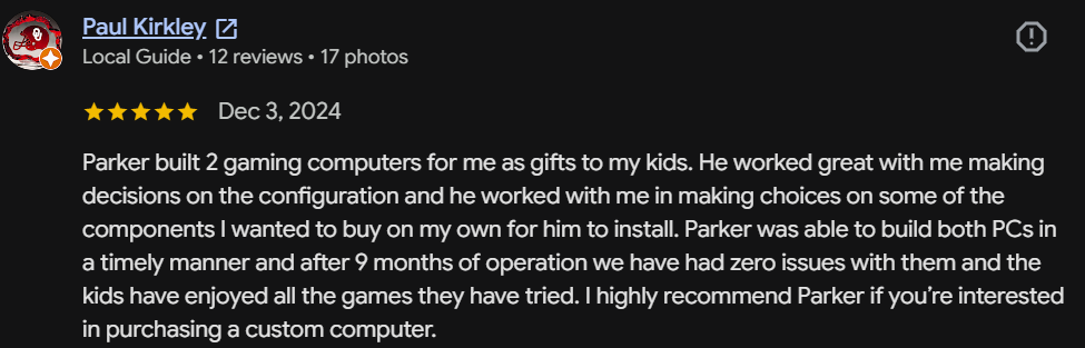 Five-star Google review by Paul Kirkley, Local Guide: Parker built 2 gaming computers as gifts for my kids. After 9 months of operation we have had zero issues. I highly recommend Parker if you're interested in a custom computer.