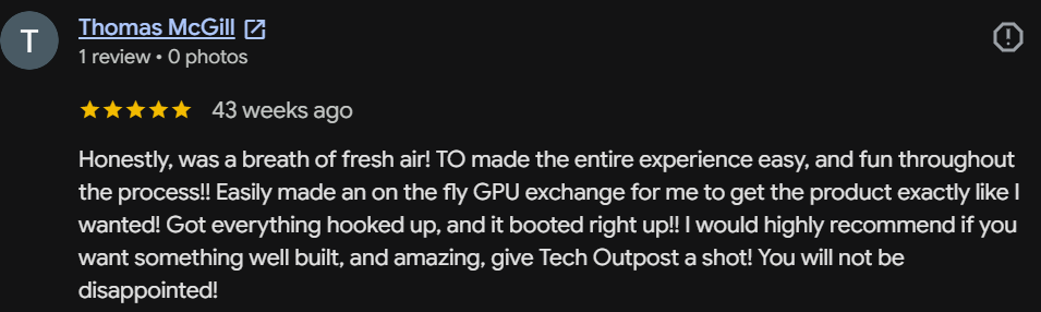 Five-star Google review by Thomas McGill: A breath of fresh air! TO made the entire experience easy and fun. Made an on-the-fly GPU exchange so I got exactly what I wanted. It booted right up! Give Tech Outpost a shot — you will not be disappointed!