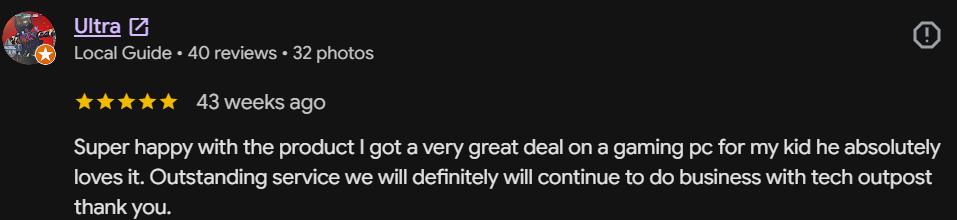 Five-star Google review by Ultra, Local Guide: Super happy with the product. I got a very great deal on a gaming pc for my kid, he absolutely loves it. Outstanding service, we will definitely continue to do business with Tech Outpost.